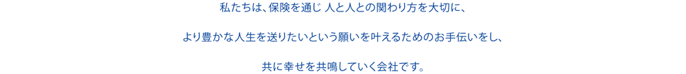 私達は保険を通じ、人と人との関わりを大切に、より豊かな人生を送りたいという願いを叶えるためのお手伝いをし、ともに幸せを共鳴していく会社です。